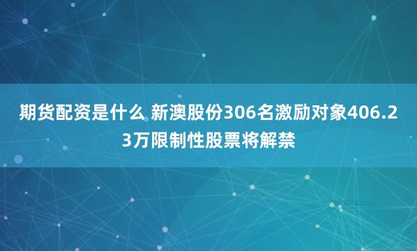 期货配资是什么 新澳股份306名激励对象406.23万限制性股票将解禁