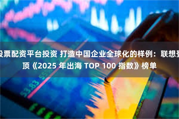 股票配资平台投资 打造中国企业全球化的样例：联想登顶《2025 年出海 TOP 100 指数》榜单