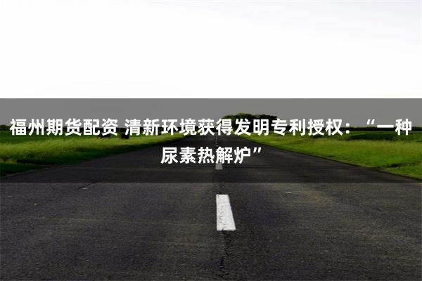 福州期货配资 清新环境获得发明专利授权：“一种尿素热解炉”